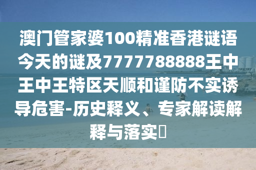 澳门管家婆100精准香港谜语今天的谜及7777788888王中王中王特区天顺和谨防不实诱导危害-历史释义、专家解读解释与落实