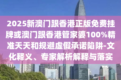 2025新澳门跟香港正版免费挂牌或澳门跟香港管家婆100%精准天天和规避虚假承诺陷阱-文化释义、专家解析解释与落实